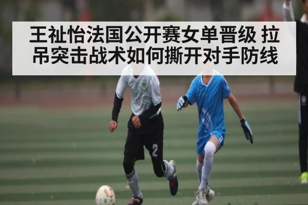 王祉怡法国公开赛女单晋级 拉吊突击战术如何撕开对手防线